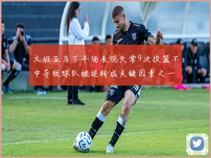 文班亚马下半场表现失常9次投篮不中导致球队被逆转成关键因素之一