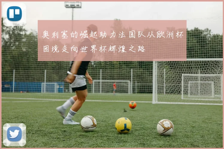 奥利塞的崛起助力法国队从欧洲杯困境走向世界杯辉煌之路