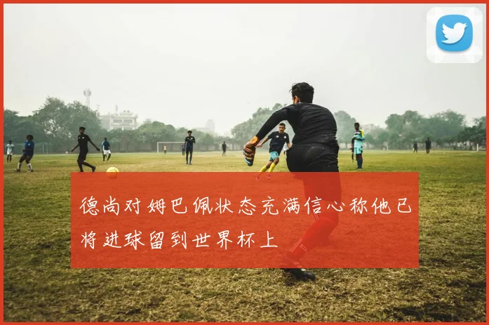 德尚对姆巴佩状态充满信心称他已将进球留到世界杯上