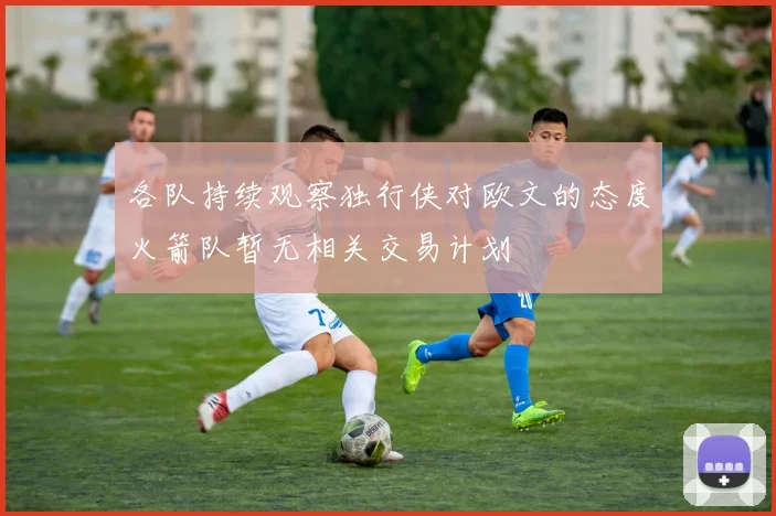 各队持续观察独行侠对欧文的态度火箭队暂无相关交易计划