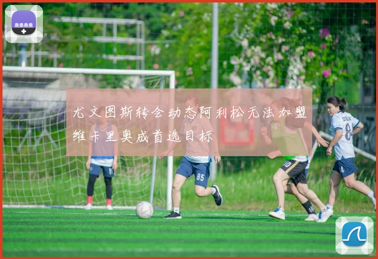 尤文图斯转会动态阿利松无法加盟维卡里奥成首选目标