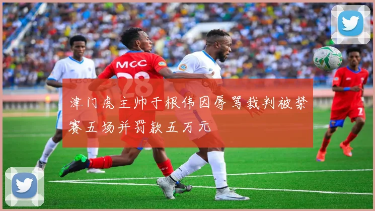 津门虎主帅于根伟因辱骂裁判被禁赛五场并罚款五万元