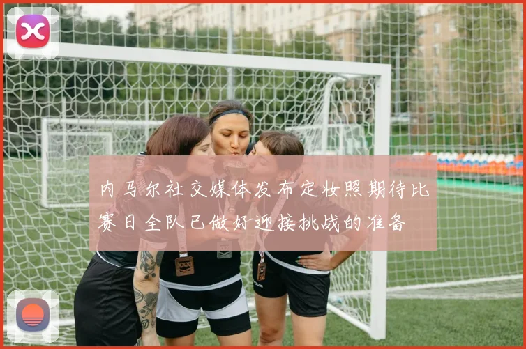 内马尔社交媒体发布定妆照期待比赛日全队已做好迎接挑战的准备