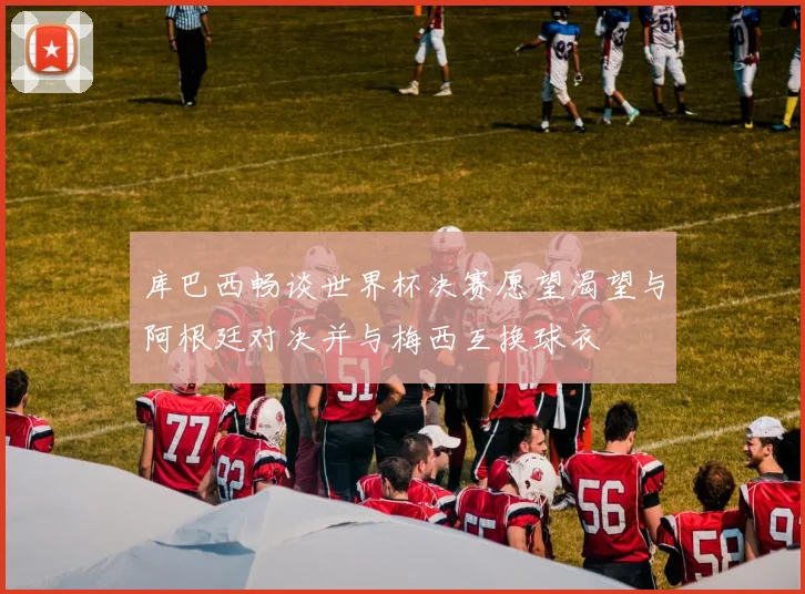 库巴西畅谈世界杯决赛愿望渴望与阿根廷对决并与梅西互换球衣