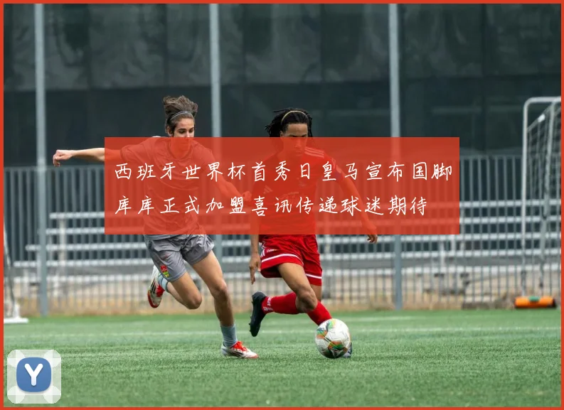 西班牙世界杯首秀日皇马宣布国脚库库正式加盟喜讯传递球迷期待