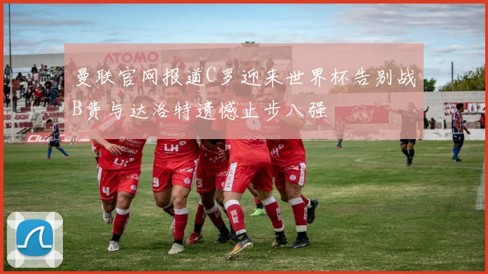 曼联官网报道C罗迎来世界杯告别战B费与达洛特遗憾止步八强