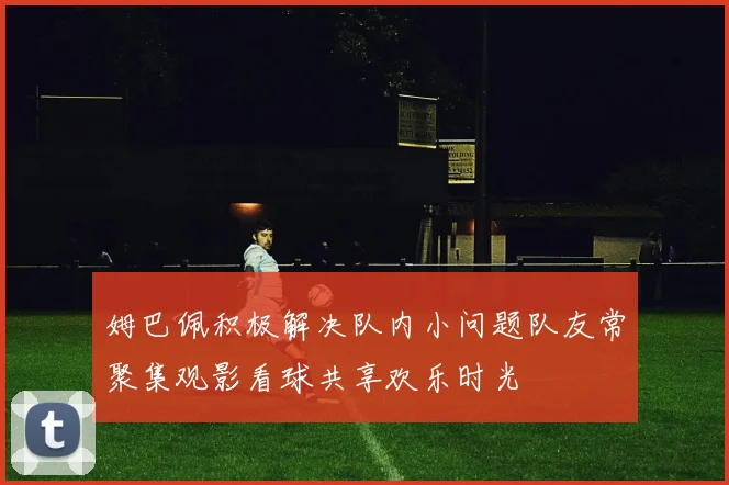 姆巴佩积极解决队内小问题队友常聚集观影看球共享欢乐时光