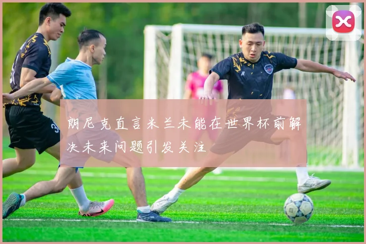 朗尼克直言米兰未能在世界杯前解决未来问题引发关注