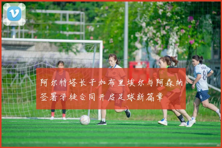 阿尔特塔长子加布里埃尔与阿森纳签署学徒合同开启足球新篇章