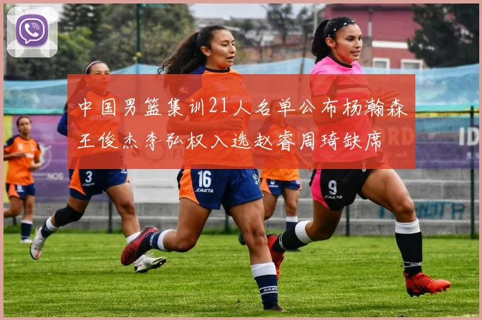 中国男篮集训21人名单公布杨瀚森王俊杰李弘权入选赵睿周琦缺席