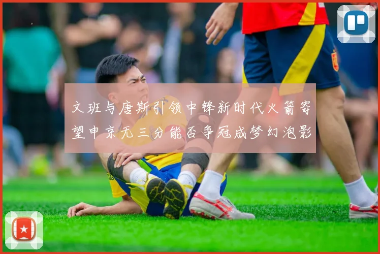 文班与唐斯引领中锋新时代火箭寄望申京无三分能否争冠成梦幻泡影