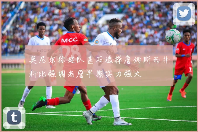 奥尼尔称建队基石选择詹姆斯而非科比强调老詹早期实力强大