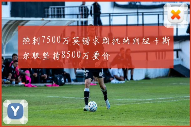 热刺7500万英镑求购托纳利纽卡斯尔联坚持8500万要价