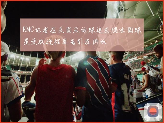 RMC记者在美国采访球迷发现法国球星受欢迎程度高引发热议